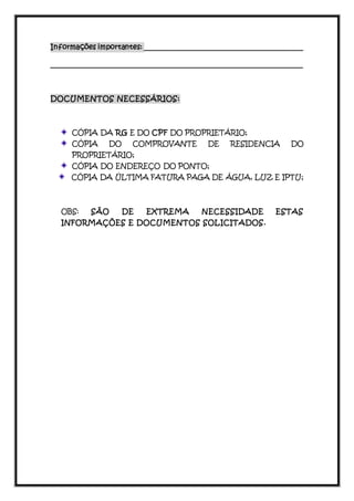 Informações importantes: ____________________________________________ 
_______________________________________________________________ 
DOCUMENTOS NECESSÁRIOS: 
CÓPIA DA RG E DO CPF DO PROPRIETÁRIO; 
CÓPIA DO COMPROVANTE DE RESIDENCIA DO 
PROPRIETÁRIO; 
CÓPIA DO ENDEREÇO DO PONTO; 
CÓPIA DA ÚLTIMA FATURA PAGA DE ÁGUA, LUZ E IPTU; 
OBS: SÃO DE EXTREMA NECESSIDADE ESTAS 
INFORMAÇÕES E DOCUMENTOS SOLICITADOS. 

