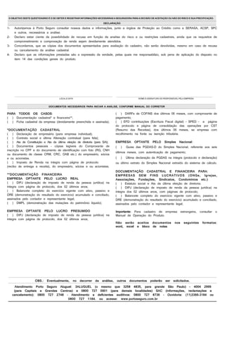 DOCUMENTOS NECESSÁRIOS PARA INICIAR A ANÁLISE, CONFORME MANUAL DO CORRETOR
LOCALE DATA NOME E ASSINATURA DO RESPONSÁVEL PELA EMPRESA
DECLARAÇÃO
Atendimento Porto Seguro Aluguel: 3ALUGUEL (o mesmo que 3258 4835, para grande São Paulo) - 4004 2999
(para Capitais e Grandes Centros) e 0800 727 0901 (para demais localidades) SAC (informações, reclamações e
cancelamento): 0800 727 2748 – Atendimento a deficientes auditivos: 0800 727 8736 – Ouvidoria: (11)3366-3184 ou
0800 727 1184. ou acesse: www.portoseguro.com.br
OBS.: Eventualmente, no decorrer da análise, outros documentos poderão ser solicitados.
PARA TODOS OS CASOS:
( ) Documentação cadastral* e financeira**;
( ) Ficha cadastral da empresa (devidamente preenchida e assinada);
*DOCUMENTAÇÃO CADASTRAL
( ) Declaração de empresário (para empresa individual);
( ) Contrato social e última Alteração contratual (para ltda);
( ) Ata de Constituição e Ata da última eleição de diretoria (para S/A);
( ) Documentos pessoais – cópias legíveis do Comprovante de
inscrição no CPF e do documento de identificação com foto (RG, CNH
ou documento de classe CRM, CRC, OAB etc.) do empresário, sócios
e ou acionistas.
( ) Imposto de Renda na íntegra com página de protocolo
(recibo de entrega a receita), do empresário, sócios e ou acionistas;
**DOCUMENTAÇÃO FINANCEIRA
EMPRESA OPTANTE PELO LUCRO REAL
( ) DIPJ (declaração de imposto de renda da pessoa jurídica) na
íntegra com página de protocolo, dos 02 últimos anos;
( ) Balancete completo do exercício vigente com ativo, passivo e
DRE (demonstração do resultado do exercício) acumulado e conciliado,
assinados pelo contador e representante legal;
( ) DMPL (demonstração das mutações do patrimônio líquido);
EMPRESA OPTANTE PELO LUCRO PRESUMIDO
( ) DIPJ (declaração de imposto de renda da pessoa jurídica) na
íntegra com página de protocolo, dos 02 últimos anos;
1- Autorizamos à Porto Seguro consultar nossos dados e informações, junto a órgãos de Proteção ao Crédito como a SERASA, ACSP, SPC
e outros, necessários a análise.
2- Declaro estar ciente da possibilidade de recusa em função da analise do risco e ou restrições cadastrais, ainda que os requisitos de
comprometimento e comprovação de renda sejam devidamente atendidos.
3- Concordamos, que as cópias dos documentos apresentados para avaliação do cadastro, não serão devolvidas, mesmo em caso de recusa
ou cancelamento da análise cadastral.
4- Declaro que as informações prestadas são a expressão da verdade, pelas quais me responsabilizo, sob pena de aplicação do disposto no
item 14 das condições gerais do produto.
( ) DARFs de COFINS dos últimos 06 meses, com comprovante de
pagamento;
( ) EFD contribuições (Escritura Fiscal digital) - SPED - a página
do protocolo e página de consolidação das operações por CST
(Resumo das Receitas), dos últimos 06 meses, se empresa com
recolhimento na fonte ou isenção tributária.
EMPRESA OPTANTE PELO Simples Nacional:
( ) Guias das PGDAS-D do Simples Nacional, referente aos seis
últimos meses, com autenticação de pagamento;
( ) Última declaração da PGDAS na íntegra (protocolo e declaração)
ou último extrato do Simples Nacional extraído do sistema de cálculo.
DOCUMENTAÇÃO CADASTRAL E FINANCEIRA PARA:
EMPRESAS SEM FINS LUCRATIVOS (ONGs, Igrejas,
Associações, Fundações, Sindicatos, Condomínios etc.)
( ) Estatuto social e Ata da última eleição de diretoria;
( ) DIPJ (declaração de imposto de renda da pessoa jurídica) na
íntegra dos 02 últimos anos, com páginas de protocolo;
( ) Balancete completo do exercício vigente com ativo, passivo e
DRE (demonstração do resultado do exercício) acumulado e conciliado,
assinados pelo contador e representante legal;
Importante: Para cadastro de empresa estrangeira, consultar o
Manual de Operação do Produto.
Não serão aceitos documentos nos seguintes formatos:
word, excel e bloco de notas.
O OBJETIVO DESTE QUESTIONÁRIO É O DE OBTER E REGISTRAR INFORMAÇÕES NECESSÁRIAS A SEGURADORA PARA A DECISÃO DE ACEITAÇÃO OU NÃO DO RISCO E SUA PRECIFICAÇÃO.
IMPRIMIR LIMPAR
 