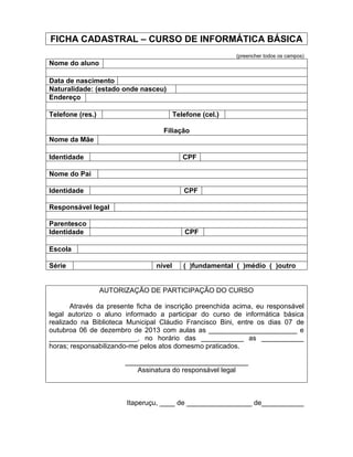 FICHA CADASTRAL – CURSO DE INFORMÁTICA BÁSICA
(preencher todos os campos)
Nome do aluno
Data de nascimento
Naturalidade: (estado onde nasceu)
Endereço
Telefone (res.) Telefone (cel.)
Filiação
Nome da Mãe
Identidade CPF
Nome do Pai
Identidade CPF
Responsável legal
Parentesco
Identidade CPF
Escola
Série nível ( )fundamental ( )médio ( )outro
AUTORIZAÇÃO DE PARTICIPAÇÃO DO CURSO
Através da presente ficha de inscrição preenchida acima, eu responsável
legal autorizo o aluno informado a participar do curso de informática básica
realizado na Biblioteca Municipal Cláudio Francisco Bini, entre os dias 07 de
outubroa 06 de dezembro de 2013 com aulas as _______________________ e
_______________________, no horário das ___________ as ___________
horas; responsabilizando-me pelos atos domesmo praticados.
________________________________
Assinatura do responsável legal
Itaperuçu, ____ de _________________ de___________
 