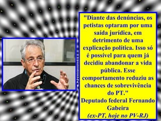 "Diante das denúncias, os
 petistas optaram por uma
     saída jurídica, em
    detrimento de uma
explicação política. Isso só
  é possível para quem já
 decidiu abandonar a vida
        pública. Esse
comportamento reduziu as
 chances de sobrevivência
           do PT."
Deputado federal Fernando
           Gabeira
  (ex-PT, hoje no PV-RJ)
 