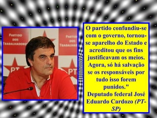 O partido confundiu-se
com o governo, tornou-
se aparelho do Estado e
  acreditou que os fins
 justificavam os meios.
 Agora, só há salvação
 se os responsáveis por
     tudo isso forem
        punidos."
 Deputado federal José
Eduardo Cardozo (PT-
           SP)
 