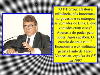 "O PT errou: afastou a
militância, pôs burocratas
 no governo e se entregou
às vontades de Lula. E que
   vontades eram essas?
  Apenas a do poder pelo
 poder. Agora acabou. O
   castelo de areia ruiu."
Economista e ex-militante
  petista Paulo de Tarso
Venceslau, expulso do PT
          em 1997
 