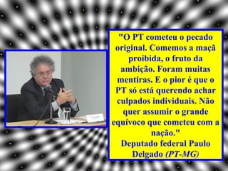 "O PT cometeu o pecado
 original. Comemos a maçã
     proibida, o fruto da
  ambição. Foram muitas
 mentiras. E o pior é que o
 PT só está querendo achar
 culpados individuais. Não
   quer assumir o grande
equívoco que cometeu com a
           nação."
  Deputado federal Paulo
      Delgado (PT-MG)
 