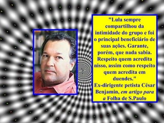 "Lula sempre
     compartilhou da
intimidade do grupo e foi
o principal beneficiário de
   suas ações. Garante,
  porém, que nada sabia.
 Respeito quem acredita
nisso, assim como respeito
    quem acredita em
         duendes."
Ex-dirigente petista César
Benjamin, em artigo para
    a Folha de S.Paulo
 