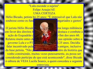 "Lula esconde a sujeira"
                      Felipe Araujo/AE
                      UMA CERTEZA
Hélio Bicudo, petista há 25 anos: "É impossível que Lula não
soubesse como os fundos estavam sendo angariados e gastos"

 O jurista Hélio Bicudo, de 83 anos, tem uma longa militância
em favor dos direitos humanos, na qual se destaca o combate à
   ação do Esquadrão da Morte paulista, no fim dos anos 60.
Relutou muito antes de decidir manifestar sua opinião sobre o
   governo Lula e o PT, ao qual é filiado há 25 anos. Decidiu
  falar incentivado pela família e por alguns amigos, inclusive
da base petista. "Não posso admitir que dentro da história que
  venho construindo, muitas vezes penosamente, eu possa ser
 considerado partícipe do que está acontecendo", disse Bicudo
à editora de VEJA Lucila Soares, a quem concedeu a seguinte
                           entrevista.
 