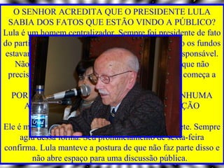 O SENHOR ACREDITA QUE O PRESIDENTE LULA
 SABIA DOS FATOS QUE ESTÃO VINDO A PÚBLICO?
Lula é um homem centralizador. Sempre foi presidente de fato
do partido. É impossível que ele não soubesse como os fundos
estavam sendo angariados e gastos e quem era o responsável.
   Não é porque o sujeito é candidato a presidente que não
 precisa saber de dinheiro. Pelo contrário. É aí que começa a
                          corrupção.
  POR QUE O PRESIDENTE NÃO TOMOU NENHUMA
      ATITUDE PARA IMPEDIR QUE A SITUAÇÃO
               CHEGASSE AONDE CHEGOU?
Ele é mestre em esconder a sujeira embaixo do tapete. Sempre
     agiu dessa forma. Seu pronunciamento de sexta-feira
confirma. Lula manteve a postura de que não faz parte disso e
        não abre espaço para uma discussão pública.
 