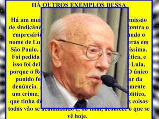 HÁ OUTROS EXEMPLOS DESSA
                 CARACTERÍSTICA?
 Há um muito claro. Em 1997, presidi uma comissão
de sindicância do PT para apurar denúncias contra o
  empresário Roberto Teixeira, que estava usando o
nome de Lula para obter contratos de prefeituras em
 São Paulo. A responsabilidade dele ficou claríssima.
  Foi pedida a instalação de uma comissão de ética, e
  isso foi deixado de lado por determinação de Lula,
 porque o Roberto Teixeira é compadre dele. O único
   punido foi o Paulo de Tarso Venceslau, autor da
  denúncia. Ainda que não existisse necessariamente
  um crime, havia um problema sério, ético, político,
 que tinha de ter sido discutido e não foi. Essas coisas
todas vão se acumulando e, no final, acontece o que se
                        vê hoje.
 