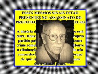 ESSES MESMOS SINAIS ESTÃO
  PRESENTES NO ASSASSINATO DO
PREFEITO DE SANTO ANDRÉ, CELSO
                  DANIEL?
A história de Santo André ainda não está
clara. Houve uma intervenção do próprio
  partido para caracterizar o crime como
crime comum, do que eu discordo. Houve
 a eliminação do Celso, ou porque ele não
 concordava com a corrupção ou porque
   ele quis interromper o processo num
             determinado ponto.
 