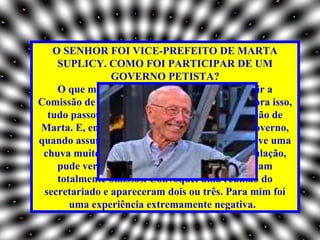 O SENHOR FOI VICE-PREFEITO DE MARTA
    SUPLICY. COMO FOI PARTICIPAR DE UM
                GOVERNO PETISTA?
    O que me realizou na prefeitura foi constituir a
Comissão de Direitos Humanos do município. Fora isso,
  tudo passou ao largo do meu gabinete, por opção de
Marta. E, em dezembro de 2004, já no fim do governo,
quando assumi interinamente a prefeitura e houve uma
 chuva muito forte, com graves prejuízos à população,
    pude verificar que os serviços públicos estavam
    totalmente omissos. Convoquei uma reunião do
 secretariado e apareceram dois ou três. Para mim foi
       uma experiência extremamente negativa.
 