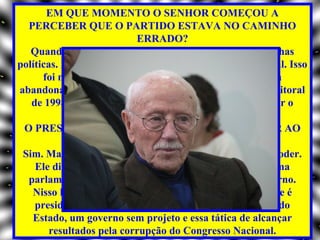 EM QUE MOMENTO O SENHOR COMEÇOU A
  PERCEBER QUE O PARTIDO ESTAVA NO CAMINHO
                             ERRADO?
   Quando a direção passou a tomar a frente das campanhas
políticas. No início a militância era a grande força eleitoral. Isso
      foi mudando na medida em que o partido começou a
abandonar os princípios éticos. A partir da campanha eleitoral
   de 1998, instalou-se definitivamente a política de atingir o
                      poder a qualquer preço.
 O PRESIDENTE LULA TAMBÉM QUERIA CHEGAR AO
                PODER A QUALQUER PREÇO?
 Sim. Mas ele quer a representatividade, sem o ônus do poder.
    Ele dividiu o governo como se estivéssemos num sistema
  parlamentarista. É o chefe do Estado, mas não do governo.
   Nisso há, aliás, uma clara violação da Constituição, que é
    presidencialista. A conseqüência foi o aparelhamento do
   Estado, um governo sem projeto e essa tática de alcançar
        resultados pela corrupção do Congresso Nacional.
 