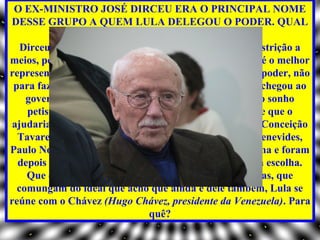 O EX-MINISTRO JOSÉ DIRCEU ERA O PRINCIPAL NOME
DESSE GRUPO A QUEM LULA DELEGOU O PODER. QUAL
                 SUA AVALIAÇÃO SOBRE ELE?
   Dirceu é um trator. Ele é um homem que luta, sem restrição a
meios, pelo poder. Está impregnado desse objetivo. Ele é o melhor
representante de um grupo que aspirava ao poder pelo poder, não
 para fazer as reformas que sempre defendemos. O PT chegou ao
    governo sem projeto. Se Lula quisesse transformar o sonho
    petista em realidade, poderia ter se cercado de gente que o
 ajudaria nisso. Pessoas como Celso Furtado, Maria da Conceição
  Tavares, Fábio Konder Comparato, Maria Victoria Benevides,
Paulo Nogueira Batista Junior trabalharam no programa e foram
  depois pura e simplesmente deixadas de lado. Foi uma escolha.
    Que continua. Em vez de buscar as pessoas autênticas, que
  comungam do ideal que acho que ainda é dele também, Lula se
reúne com o Chávez (Hugo Chávez, presidente da Venezuela). Para
                               quê?
 
