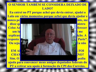 O SENHOR TAMBÉM SE CONSIDERA DEIXADO DE
                          LADO?
  Eu entrei no PT porque achei que devia entrar, ajudei o
Lula em vários momentos porque achei que devia ajudar e
nunca pedi nada em troca. Ele é que, espontaneamente, me
  disse que eu assumiria uma posição. Um dia, o ministro
 Celso Amorim mandou seu chefe-de-gabinete me oferecer
    um lugar de conselheiro da Unesco. Eu pedi que me
 explicasse o que representava exatamente essa posição. A
resposta foi: "É formidável. Três viagens por ano a Paris".
  Ou seja, estavam me oferecendo uma mordomia. Eu não
                           aceitei.
   EM ALGUM OUTRO MOMENTO O SENHOR FOI
   CHAMADO A COLABORAR COM O GOVERNO?
  Sim. O então presidente do PT, José Genoíno, me pediu
 ajuda para convencer meus amigos deputados federais do
  PT a retirar seu apoio à formação da CPI dos Correios.
 