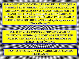 1994 - O PT VOTA CONTRA O PLANO REAL E DIZ QUE A
 MEDIDA É ELEITOREIRA. (GUIDO MÂNTEGA FAZ UM
 ARTIGO NO QUAL ACUSA O PLANO REAL DE SER UM
  PLANO QUE TRARÁ A DESGRAÇA ECONÔMICA AO
BRASIL E QUE LEVAREMOS DÉCADAS PARA SANAR OS
EFEITOS DANOSOS DO PLANO REAL) já imaginaram um
                  "Plano Mântega"?


  1998 - O PT VOTA CONTRA A PRIVATIZAÇÃO DA
 TELEFONIA, MEDIDA QUE HOJE NOS PERMITE TER
  ACESSO A INTERNET E MAIS DE 150 MILHÕES DE
               LINHAS TELEFÔNICAS.


  1999 - O PT VOTA CONTRA A ADOÇÃO DO CÂMBIO
                    FLUTUANTE.
 
