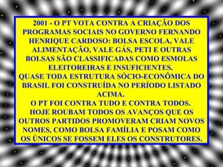 2001 - O PT VOTA CONTRA A CRIAÇÃO DOS
 PROGRAMAS SOCIAIS NO GOVERNO FERNANDO
   HENRIQUE CARDOSO: BOLSA ESCOLA, VALE
    ALIMENTAÇÃO, VALE GÁS, PETI E OUTRAS
  BOLSAS SÃO CLASSIFICADAS COMO ESMOLAS
        ELEITOREIRAS E INSUFICIENTES.
QUASE TODA ESTRUTURA SÓCIO-ECONÔMICA DO
 BRASIL FOI CONSTRUÍDA NO PERÍODO LISTADO
                     ACIMA.
   O PT FOI CONTRA TUDO E CONTRA TODOS.
   HOJE ROUBAM TODOS OS AVANÇOS QUE OS
OUTROS PARTIDOS PROMOVERAM CRIAM NOVOS
 NOMES, COMO BOLSA FAMÍLIA E POSAM COMO
OS ÚNICOS SE FOSSEM ELES OS CONSTRUTORES.
 