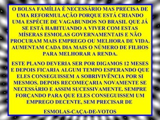 O BOLSA FAMÍLIA É NECESSÁRIO MAS PRECISA DE
  UMA REFORMULAÇÃO PORQUE ESTÁ CRIANDO
 UMA ESPÉCIE DE VAGABUNDOS NO BRASIL QUE JÁ
    SE ESTÁ HABITUANDO A VIVER COM ESTAS
   MÍSERAS ESMOLAS GOVERNAMENTAIS E NÃO
PROCURAM MAIS EMPREGO OU MELHORA DE VIDA.
AUMENTAM CADA DIA MAIS O NÚMERO DE FILHOS
           PARA MELHORAR A RENDA.
ESTE PLANO DEVERIA SER POR DIGAMOS 12 MESES
E DEPOIS FICARIA ALGUM TEMPO ESPERANDO QUE
  ELES CONSEGUISSEM A SOBRIVIVÊNCIA POR SI
 MESMOS. DEPOIS RECOMEÇARIA NOVAMENTE SE
 NECESSÁRIO E ASSIM SUCESSIVAMENTE. SEMPRE
  FORÇANDO PARA QUE ELES CONSEGUISSEM UM
     EMPREGO DECENTE, SEM PRECISAR DE
          ESMOLAS-CAÇA-DE-VOTOS
 
