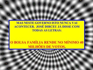 MAS NESTE GOVERNO ISTO NUNCA VAI
 ACONTECER. JOSÉ DIRCEU JÁ DISSE COM
          TODAS AS LETRAS:


O BOLSA FAMÍLIA RENDE NO MÍNIMO 40
        MILHÕES DE VOTOS.
 
