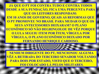 JÁ QUE O PT FOI CONTRA TUDO E CONTRA TODOS
DESDE A SUA FUNDAÇÃO, FICA UMA PERGUNTA PARA
         QUE OS LEITORES RESPONDAM:
EM 10 ANOS DE GOVERNO, QUAIS AS REFORMAS QUE
O PT PROMOVEU NO BRASIL PARA MUDAR O QUE OS
    SEUS ANTECESSORES DEIXARAM? O PLANO
ECONÔMICO SÓ NÃO DEGRINGOLOU DE VÊZ PORQUE
   O LULA SEGUIU ITEM POR ÍTEM, VÍRGULA POR
  VÍRGULA, O PLANO ECONÔMICO DEIXADO POR
         FERNANDO HENRIQUE CARDOSO.


 NENHUM DIRIGENTE DO PT, MENCIONOU ALGUMA
VÊZ A RETIRADA DO TERCEIRO SENADOR VOLTANDO
 PARA DOIS POR ESTADO, VISTO QUE O TERCEIRO,
       FOI COLOCADO LÁ PELOS MILITARES.
 
