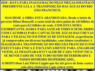 2010 - DATA PARA INAUGURAÇÃO PELO MEGALOMANÍACO
 PRESIDENTE LULA A TRANSPOSIÇÃO DAS ÁGUAS DO RIO
                    SÃO FRANCISCO.

   MAS HOJE A OBRA ESTÁ ABANDONADA. Desde o início do
governo Dilma Rousseff, o custo total da obra pulou de 4,8 bilhões de
        reais para 8,2 bilhões de reais. COM ESTA SOMA
EXORBITANTE, DARIA PARA SANEAR TODO O SEMI-ÁRIDO
COM CACIMBAS PARA CAPTAÇÃO DE ÁGUAS DAS CHUVAS
PARA UTILIZAÇÃO EM ÉPOCAS DE ESTIAGEM. (experiências
 já comprovadas em diversas localidades, com ótimos resultados) A
MALOGRADA TRANSPOSIÇÃO DO RIO SÃO FRANCISCO FOI
EXECUTADA ÚNICA E EXCLUSIVAMENTE PARA ANGARIAR
 VOTOS, JÁ IMAGINARAM O VALOR DE CADA VOTO? FICA-
  SE REVOLTADO DE VER TUDO SENDO DETERIORADO E
             NOSSO DINHEIRO DESPERDIÇADO...
 O BISPO Dom Luiz Flávio Cappio que fez até greve de fome contra
              esta obra eleitoreira é que estava certo.
 
