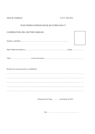 Junta de Andalucía C.E.I. Arco Iris
ELECCIONES CONSEJO ESCOLAR CURSO 2016/17
CANDIDATURA DEL SECTOR FAMILIAS
Nombre y Apellidos…………………………………………………………………………...
Padre/ Madre del alumno-a ………………………………………………………………….. Grupo: ……………….
Tlfno: ……………………………… Correo electrónico………………………………………………………………
Razones por los que presenta su candidatura:
……………………………………………………………………………………………………………………………
……………………………………………………………………………………………………………………………
……………………………………………………………………………………………………………………………
……………………………………………………………………………………………………………………………
……………………………………………………………………………………………………………………………
Churriana de la Vega, ………… de Octubre de 2016
Fdo: …………………………………………………