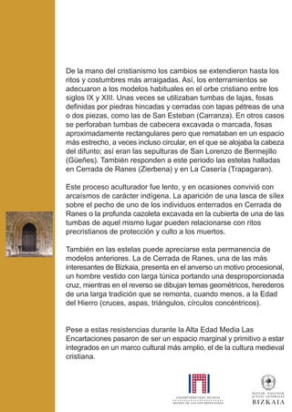 De la mano del cristianismo los cambios se extendieron hasta los
ritos y costumbres más arraigadas. Así, los enterramientos se
adecuaron a los modelos habituales en el orbe cristiano entre los
siglos IX y XIII. Unas veces se utilizaban tumbas de lajas, fosas
definidas por piedras hincadas y cerradas con tapas pétreas de una
o dos piezas, como las de San Esteban (Carranza). En otros casos
se perforaban tumbas de cabecera excavada o marcada, fosas
aproximadamente rectangulares pero que remataban en un espacio
más estrecho, a veces incluso circular, en el que se alojaba la cabeza
del difunto; así eran las sepulturas de San Lorenzo de Bermejillo
(Güeñes). También responden a este periodo las estelas halladas
en Cerrada de Ranes (Zierbena) y en La Casería (Trapagaran).
Este proceso aculturador fue lento, y en ocasiones convivió con
arcaísmos de carácter indígena. La aparición de una lasca de sílex
sobre el pecho de uno de los individuos enterrados en Cerrada de
Ranes o la profunda cazoleta excavada en la cubierta de una de las
tumbas de aquel mismo lugar pueden relacionarse con ritos
precristianos de protección y culto a los muertos.
También en las estelas puede apreciarse esta permanencia de
modelos anteriores. La de Cerrada de Ranes, una de las más
interesantes de Bizkaia, presenta en el anverso un motivo procesional,
un hombre vestido con larga túnica portando una desproporcionada
cruz, mientras en el reverso se dibujan temas geométricos, herederos
de una larga tradición que se remonta, cuando menos, a la Edad
del Hierro (cruces, aspas, triángulos, círculos concéntricos).
Pese a estas resistencias durante la Alta Edad Media Las
Encartaciones pasaron de ser un espacio marginal y primitivo a estar
integrados en un marco cultural más amplio, el de la cultura medieval
cristiana.
 