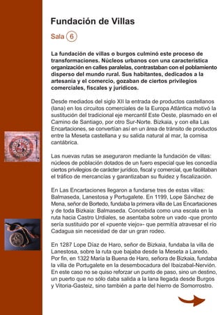 Fundación de Villas
Sala 6
La fundación de villas o burgos culminó este proceso de
transformaciones. Núcleos urbanos con una característica
organización en calles paralelas, contrastaban con el poblamiento
disperso del mundo rural. Sus habitantes, dedicados a la
artesanía y el comercio, gozaban de ciertos privilegios
comerciales, fiscales y jurídicos.
Desde mediados del siglo XII la entrada de productos castellanos
(lana) en los circuitos comerciales de la Europa Atlántica motivó la
sustitución del tradicional eje mercantil Este Oeste, plasmado en el
Camino de Santiago, por otro Sur-Norte. Bizkaia, y con ella Las
Encartaciones, se convertían así en un área de tránsito de productos
entre la Meseta castellana y su salida natural al mar, la cornisa
cantábrica.
Las nuevas rutas se aseguraron mediante la fundación de villas:
núcleos de población dotados de un fuero especial que les concedía
ciertos privilegios de carácter jurídico, fiscal y comercial, que facilitaban
el tráfico de mercancías y garantizaban su fluidez y fiscalización.
En Las Encartaciones llegaron a fundarse tres de estas villas:
Balmaseda, Lanestosa y Portugalete. En 1199, Lope Sánchez de
Mena, señor de Bortedo, fundaba la primera villa de Las Encartaciones
y de toda Bizkaia: Balmaseda. Concebida como una escala en la
ruta hacia Castro Urdiales, se asentaba sobre un vado -que pronto
sería sustituido por el «puente viejo»- que permitía atravesar el río
Cadagua sin necesidad de dar un gran rodeo.
En 1287 Lope Díaz de Haro, señor de Bizkaia, fundaba la villa de
Lanestosa, sobre la ruta que bajaba desde la Meseta a Laredo.
Por fin, en 1322 María la Buena de Haro, señora de Bizkaia, fundaba
la villa de Portugalete en la desembocadura del Ibaizabal-Nervión.
En este caso no se quiso reforzar un punto de paso, sino un destino,
un puerto que no sólo daba salida a la lana llegada desde Burgos
y Vitoria-Gasteiz, sino también a parte del hierro de Somorrostro.
 