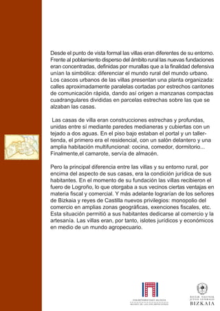 Desde el punto de vista formal las villas eran diferentes de su entorno.
Frente al poblamiento disperso del ámbito rural las nuevas fundaciones
eran concentradas, definidas por murallas que a la finalidad defensiva
unían la simbólica: diferenciar el mundo rural del mundo urbano.
Los cascos urbanos de las villas presentan una planta organizada:
calles aproximadamente paralelas cortadas por estrechos cantones
de comunicación rápida, dando así origen a manzanas compactas
cuadrangulares divididas en parcelas estrechas sobre las que se
alzaban las casas.
Las casas de villa eran construcciones estrechas y profundas,
unidas entre sí mediante paredes medianeras y cubiertas con un
tejado a dos aguas. En el piso bajo estaban el portal y un taller-
tienda, el primero era el residencial, con un salón delantero y una
amplia habitación multifuncional: cocina, comedor, dormitorio...
Finalmente,el camarote, servía de almacén.
Pero la principal diferencia entre las villas y su entorno rural, por
encima del aspecto de sus casas, era la condición jurídica de sus
habitantes. En el momento de su fundación las villas recibieron el
fuero de Logroño, lo que otorgaba a sus vecinos ciertas ventajas en
materia fiscal y comercial. Y más adelante lograrían de los señores
de Bizkaia y reyes de Castilla nuevos privilegios: monopolio del
comercio en amplias zonas geográficas, exenciones fiscales, etc.
Esta situación permitió a sus habitantes dedicarse al comercio y la
artesanía. Las villas eran, por tanto, islotes jurídicos y económicos
en medio de un mundo agropecuario.
 