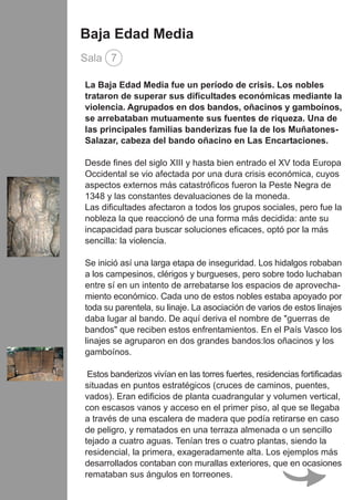 La Baja Edad Media fue un período de crisis. Los nobles
trataron de superar sus dificultades económicas mediante la
violencia. Agrupados en dos bandos, oñacinos y gamboínos,
se arrebataban mutuamente sus fuentes de riqueza. Una de
las principales familias banderizas fue la de los Muñatones-
Salazar, cabeza del bando oñacino en Las Encartaciones.
Desde fines del siglo XIII y hasta bien entrado el XV toda Europa
Occidental se vio afectada por una dura crisis económica, cuyos
aspectos externos más catastróficos fueron la Peste Negra de
1348 y las constantes devaluaciones de la moneda.
Las dificultades afectaron a todos los grupos sociales, pero fue la
nobleza la que reaccionó de una forma más decidida: ante su
incapacidad para buscar soluciones eficaces, optó por la más
sencilla: la violencia.
Se inició así una larga etapa de inseguridad. Los hidalgos robaban
a los campesinos, clérigos y burgueses, pero sobre todo luchaban
entre sí en un intento de arrebatarse los espacios de aprovecha-
miento económico. Cada uno de estos nobles estaba apoyado por
toda su parentela, su linaje. La asociación de varios de estos linajes
daba lugar al bando. De aquí deriva el nombre de "guerras de
bandos" que reciben estos enfrentamientos. En el País Vasco los
linajes se agruparon en dos grandes bandos:los oñacinos y los
gamboínos.
Estos banderizos vivían en las torres fuertes, residencias fortificadas
situadas en puntos estratégicos (cruces de caminos, puentes,
vados). Eran edificios de planta cuadrangular y volumen vertical,
con escasos vanos y acceso en el primer piso, al que se llegaba
a través de una escalera de madera que podía retirarse en caso
de peligro, y rematados en una terraza almenada o un sencillo
tejado a cuatro aguas. Tenían tres o cuatro plantas, siendo la
residencial, la primera, exageradamente alta. Los ejemplos más
desarrollados contaban con murallas exteriores, que en ocasiones
remataban sus ángulos en torreones.
Baja Edad Media
Sala 7
 