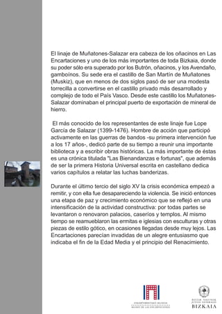 El linaje de Muñatones-Salazar era cabeza de los oñacinos en Las
Encartaciones y uno de los más importantes de toda Bizkaia, donde
su poder sólo era superado por los Butrón, oñacinos, y los Avendaño,
gamboínos. Su sede era el castillo de San Martín de Muñatones
(Muskiz), que en menos de dos siglos pasó de ser una modesta
torrecilla a convertirse en el castillo privado más desarrollado y
complejo de todo el País Vasco. Desde este castillo los Muñatones-
Salazar dominaban el principal puerto de exportación de mineral de
hierro.
El más conocido de los representantes de este linaje fue Lope
García de Salazar (1399-1476). Hombre de acción que participó
activamente en las guerras de bandos -su primera intervención fue
a los 17 años-, dedicó parte de su tiempo a reunir una importante
biblioteca y a escribir obras históricas. La más importante de éstas
es una crónica titulada "Las Bienandanzas e fortunas", que además
de ser la primera Historia Universal escrita en castellano dedica
varios capítulos a relatar las luchas banderizas.
Durante el último tercio del siglo XV la crisis económica empezó a
remitir, y con ella fue desapareciendo la violencia. Se inició entonces
una etapa de paz y crecimiento económico que se reflejó en una
intensificación de la actividad constructiva: por todas partes se
levantaron o renovaron palacios, caseríos y templos. Al mismo
tiempo se reamueblaron las ermitas e iglesias con esculturas y otras
piezas de estilo gótico, en ocasiones llegadas desde muy lejos. Las
Encartaciones parecían invadidas de un alegre entusiasmo que
indicaba el fin de la Edad Media y el principio del Renacimiento.
 