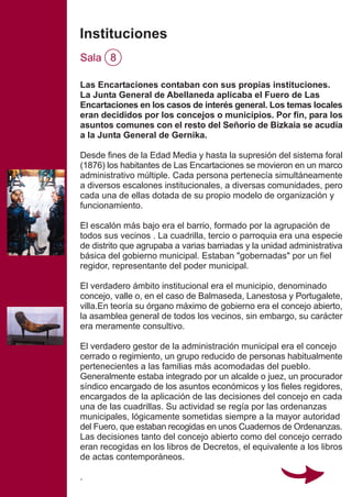 Las Encartaciones contaban con sus propias instituciones.
La Junta General de Abellaneda aplicaba el Fuero de Las
Encartaciones en los casos de interés general. Los temas locales
eran decididos por los concejos o municipios. Por fin, para los
asuntos comunes con el resto del Señorío de Bizkaia se acudía
a la Junta General de Gernika.
Desde fines de la Edad Media y hasta la supresión del sistema foral
(1876) los habitantes de Las Encartaciones se movieron en un marco
administrativo múltiple. Cada persona pertenecía simultáneamente
a diversos escalones institucionales, a diversas comunidades, pero
cada una de ellas dotada de su propio modelo de organización y
funcionamiento.
El escalón más bajo era el barrio, formado por la agrupación de
todos sus vecinos . La cuadrilla, tercio o parroquia era una especie
de distrito que agrupaba a varias barriadas y la unidad administrativa
básica del gobierno municipal. Estaban "gobernadas" por un fiel
regidor, representante del poder municipal.
El verdadero ámbito institucional era el municipio, denominado
concejo, valle o, en el caso de Balmaseda, Lanestosa y Portugalete,
villa.En teoría su órgano máximo de gobierno era el concejo abierto,
la asamblea general de todos los vecinos, sin embargo, su carácter
era meramente consultivo.
El verdadero gestor de la administración municipal era el concejo
cerrado o regimiento, un grupo reducido de personas habitualmente
pertenecientes a las familias más acomodadas del pueblo.
Generalmente estaba integrado por un alcalde o juez, un procurador
síndico encargado de los asuntos económicos y los fieles regidores,
encargados de la aplicación de las decisiones del concejo en cada
una de las cuadrillas. Su actividad se regía por las ordenanzas
municipales, lógicamente sometidas siempre a la mayor autoridad
del Fuero, que estaban recogidas en unos Cuadernos de Ordenanzas.
Las decisiones tanto del concejo abierto como del concejo cerrado
eran recogidas en los libros de Decretos, el equivalente a los libros
de actas contemporáneos.
.
Instituciones
Sala 8
 