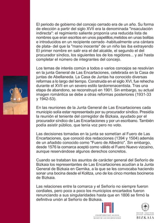El periodo de gobierno del concejo cerrado era de un año. Su forma
de elección a partir del siglo XVII era la denominada "insaculación
indirecta": el regimiento saliente proponía una reducida lista de
nombres que eran escritos en unos papelillos,metidos en unas bolitas
e introducidos en un recipiente cerrado -habitualmente una cántara
de plata- del que la "mano inocente" de un niño las iba extrayendo
El primer nombre en salir era el del alcalde, el segundo el del
procurador síndico, los siguientes los de los regidores... y así hasta
completar el número de integrantes del concejo.
Los temas de interés común a todos o varios concejos se resolvían
en la junta General de Las Encartaciones, celebrada en la Casa de
juntas de Abellaneda. La Casa de Juntas ha conocido diversas
reformas a lo largo del tiempo. Construida en el siglo XVI, fue rehecha
durante el XVII en un severo estilo tardorrenacentista. Tras una
etapa de abandono, se reconstruyó en 1901. Sin embargo, su actual
imagen romántica se debe a otras reformas posteriores (1931-33
y 1942-53).
En las reuniones de la Junta General de Las Encartaciones cada
municipio solía estar representado por su procurador síndico. Presidía
la reunión el teniente del corregidor de Bizkaia, ayudado por el
procurador síndico de Las Encartaciones y por un escribano. También
podía asistir público, que tenía voz pero no voto.
Las decisiones tomadas en la junta se sometían al Fuero de Las
Encartaciones, que conoció dos redacciones (1394 y 1504) además
de un añadido conocido como "Fuero de Albedrío". Sin embargo,
desde 1576 la comarca aceptó como válido el Fuero Nuevo vizcaíno,
aunque reservándose algunos derechos concretos.
Cuando se trataban los asuntos de carácter general del Señorío de
Bizkaia los representantes de Las Encartaciones acudían a la Junta
General de Bizkaia en Gernika, a la que se les convocaba haciendo
sonar una bocina desde el Kolitza, uno de los cinco montes bocineros
de Bizkaia.
Las relaciones entre la comarca y el Señorío no siempre fueron
cordiales, pero poco a poco los municipios encartados fueron
renunciando a sus singularidades hasta que en 1806 se firmó la
definitiva unión al Señorío de Bizkaia.
 