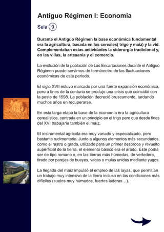 Durante el Antiguo Régimen la base económica fundamental
era la agricultura, basada en los cereales( trigo y maíz) y la vid.
Complementaban estas actividades la siderurgia tradicional y,
en las villas, la artesanía y el comercio.
La evolución de la población de Las Encartaciones durante el Antiguo
Régimen puede servirnos de termómetro de las fluctuaciones
económicas de este periodo.
El siglo XVII estuvo marcado por una fuerte expansión económica,
pero a fines de la centuria se produjo una crisis que coincidió con
la peste de 1598. La población decreció bruscamente, tardando
muchos años en recuperarse.
En esta larga etapa la base de la economía era la agricultura
cerealística, centrada en un principio en el trigo pero que desde fines
del XVI trabajaría también el maíz.
El instrumental agrícola era muy variado y especializado, pero
bastante rudimentario. Junto a algunos elementos más secundarios,
como el rastro o grada, utilizado para un primer desbroce y revuelto
superficial de la tierra, el elemento básico era el arado. Este podía
ser de tipo romano o, en las tierras más húmedas, de vertedera,
tirado por parejas de bueyes, vacas o mulas unidas mediante yugos.
La llegada del maíz impulsó el empleo de las layas, que permitían
un trabajo muy intensivo de la tierra incluso en las condiciones más
difíciles (suelos muy húmedos, fuertes laderas…).
Antiguo Régimen I: Economia
Sala 9
 