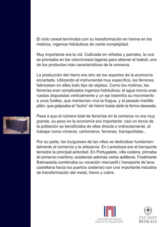 El ciclo cereal terminaba con su transformación en harina en los
molinos, ingenios hidráulicos de cierta complejidad.
Muy importante era la vid. Cultivada en viñedos y parrales, la uva
se prensaba en los voluminosos lagares para obtener el txakoli, uno
de los productos más característicos de la comarca.
La producción del hierro era otro de los soportes de la economía
encartada. Utilizando el instrumental muy específico, los ferrones
fabricaban en ellas todo tipo de objetos. Como los molinos, las
ferrerías eran complicados ingenios hidráulicos: el agua movía unas
ruedas dispuestas verticalmente y un eje trasmitía su movimiento
a unos fuelles, que mantenían viva la fragua, y al pesado martillo
pilón, que golpeaba el “tocho” de hierro hasta darle la forma deseada.
Pese a que el número total de ferrerías en la comarca no era muy
grande, su peso en la economía era importante: casi un tercio de
la población se beneficiaba de ellas directa o indirectamente, al
trabajar como mineros, carboneros, ferrones, transportistas..
Por su parte, los burgueses de las villas se dedicaban fundamen-
talmente al comercio y la artesanía. En Lanestosa era el transporte
terrestre la principal actividad. En Portugalete, villa costera, primaba
el comercio marítimo, existiendo además varios astilleros. Finalmente
Balmaseda combinaba su vocación mercantil ( transporte de lana
castellana hacia los puertos costeros) con una importante industria
de transformación del metal, hierro y cobre.
 