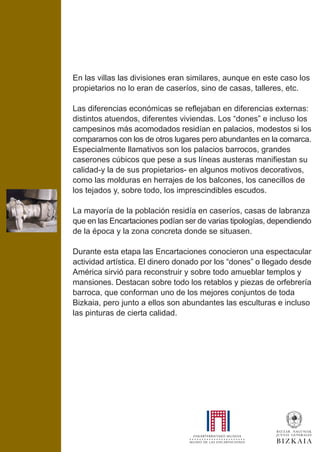 En las villas las divisiones eran similares, aunque en este caso los
propietarios no lo eran de caseríos, sino de casas, talleres, etc.
Las diferencias económicas se reflejaban en diferencias externas:
distintos atuendos, diferentes viviendas. Los “dones” e incluso los
campesinos más acomodados residían en palacios, modestos si los
comparamos con los de otros lugares pero abundantes en la comarca.
Especialmente llamativos son los palacios barrocos, grandes
caserones cúbicos que pese a sus líneas austeras manifiestan su
calidad-y la de sus propietarios- en algunos motivos decorativos,
como las molduras en herrajes de los balcones, los canecillos de
los tejados y, sobre todo, los imprescindibles escudos.
La mayoría de la población residía en caseríos, casas de labranza
que en las Encartaciones podían ser de varias tipologías, dependiendo
de la época y la zona concreta donde se situasen.
Durante esta etapa las Encartaciones conocieron una espectacular
actividad artística. El dinero donado por los “dones” o llegado desde
América sirvió para reconstruir y sobre todo amueblar templos y
mansiones. Destacan sobre todo los retablos y piezas de orfebrería
barroca, que conforman uno de los mejores conjuntos de toda
Bizkaia, pero junto a ellos son abundantes las esculturas e incluso
las pinturas de cierta calidad.
 