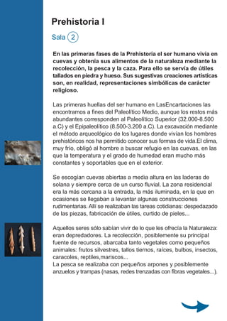 En las primeras fases de la Prehistoria el ser humano vivía en
cuevas y obtenía sus alimentos de la naturaleza mediante la
recolección, la pesca y la caza. Para ello se servía de útiles
tallados en piedra y hueso. Sus sugestivas creaciones artísticas
son, en realidad, representaciones simbólicas de carácter
religioso.
Las primeras huellas del ser humano en LasEncartaciones las
encontramos a fines del Paleolítico Medio, aunque los restos más
abundantes corresponden al Paleolítico Superior (32.000-8.500
a.C) y el Epipaleolítico (8.500-3.200 a.C). La excavación mediante
el método arqueológico de los lugares donde vivían los hombres
prehistóricos nos ha permitido conocer sus formas de vida.El clima,
muy frío, obligó al hombre a buscar refugio en las cuevas, en las
que la temperatura y el grado de humedad eran mucho más
constantes y soportables que en el exterior.
Se escogían cuevas abiertas a media altura en las laderas de
solana y siempre cerca de un curso fluvial. La zona residencial
era la más cercana a la entrada, la más iluminada, en la que en
ocasiones se llegaban a levantar algunas construcciones
rudimentarias. Allí se realizaban las tareas cotidianas: despedazado
de las piezas, fabricación de útiles, curtido de pieles...
Aquellos seres sólo sabían vivir de lo que les ofrecía la Naturaleza:
eran depredadores. La recolección, posiblemente su principal
fuente de recursos, abarcaba tanto vegetales como pequeños
animales: frutos silvestres, tallos tiernos, raíces, bulbos, insectos,
caracoles, reptiles,mariscos...
La pesca se realizaba con pequeños arpones y posiblemente
anzuelos y trampas (nasas, redes trenzadas con fibras vegetales...).
Prehistoria I
Sala 2
 
