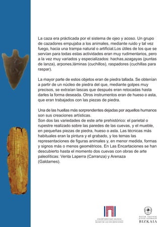 La caza era prácticada por el sistema de ojeo y acoso. Un grupo
de cazadores empujaba a los animales, mediante ruido y tal vez
fuego, hacia una trampa natural o artificial.Los útiles de los que se
servían para todas estas actividades eran muy rudimentarios, pero
a la vez muy variados y especializados: hachas,azagayas (puntas
de lanza), arpones,láminas (cuchillos), raspadores (cuchillas para
raspar).
La mayor parte de estos objetos eran de piedra tallada. Se obtenían
a partir de un núcleo de piedra del que, mediante golpes muy
precisos, se extraían lascas que después eran retocadas hasta
darles la forma deseada. Otros instrumentos eran de hueso o asta,
que eran trabajados con las piezas de piedra.
Una de las huellas más sorprendentes dejadas por aquellos humanos
son sus creaciones artísticas.
Son dos las variedades de este arte prehistórico: el parietal o
rupestre realizado sobre las paredes de las cuevas, y el mueble,
en pequeñas piezas de piedra, hueso o asta. Las técnicas más
habituales eran la pintura y el grabado, y los temas las
representaciones de figuras animales y, en menor medida, formas
y signos más o menos geométricos. En Las Encartaciones se han
descubierto hasta el momento dos cuevas con obras de arte
paleolíticas: Venta Laperra (Carranza) y Arenaza
(Galdames).
 