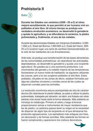 Prehistoria II
Sala 3
Durante las Edades con cerámica (3200 - 25 a.C) el clima
mejoró sensiblemente, lo que permitió al ser humano vivir en
poblados al aire libre. Al mismo tiempo se produjo una
verdadera revolución económica: se desarrolló la ganadería
y quizás la agricultura, y se difundieron la cerámica, la piedra
pulimentada y, finálmente, el uso de los metales.
Durante las denominadas Edades con Cerámica (Calcolítico, 3.200-
1.800 a.C; Edad del Bronce,1.800-800 a.C; Edad del Hierro, 800-
25 a.C) tuvieron lugar una serie de cambios transcendentales en
la vida de los habitantes de Las Encartaciones.
Ante todo, se produjo una transformación de las bases alimentarias
de las comunidades prehistóricas: sin abandonar las actividades
depredadoras, se desarrolló la ganadería y quizás una incipiente
agricultura. Se pasaba así a una economía productora. Los
movimientos del ganado y la notable mejoría de las temperaturas
favorecieron un nuevo modo de habitación: se siguieron utilizando
las cuevas, pero a la vez surgieron poblados al aire libre. Estos
poblados, situados en las zonas de altura, estaban formados por
algunas cabañas circulares u ovoides cerca de las cuales se
disponían corrales para los animales.
La revolución económica estuvo acompañada de otra de carácter
técnico.Sin abandonar la piedra tallada, se pasó a utilizar la piedra
pulimentada, trabajada por abrasión, es decir, era frotada con otras
piedras más duras hasta darle la forma deseada. Más adelante se
introdujo la metalurgia. Primero el cobre y luego el bronce
proporcionaron armas e instrumentos de mayor resistencia que
los de piedra. La cerámica parece tener su origen en la necesidad
de disponer de algún tipo de recipiente en el que almacenar los
productos agropecuarios. Los ejemplares más antiguos son lisos,
sin decoración y de formas sencillas. Más adelante las formas se
fueron complicando y aparecieron los motivos decorativos.
 