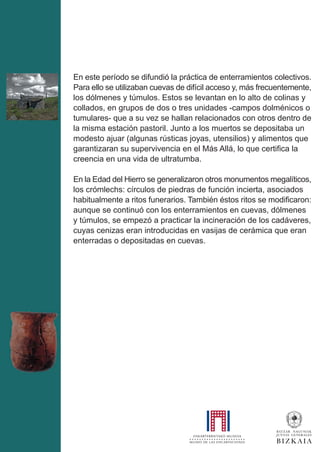 En este período se difundió la práctica de enterramientos colectivos.
Para ello se utilizaban cuevas de difícil acceso y, más frecuentemente,
los dólmenes y túmulos. Estos se levantan en lo alto de colinas y
collados, en grupos de dos o tres unidades -campos dolménicos o
tumulares- que a su vez se hallan relacionados con otros dentro de
la misma estación pastoril. Junto a los muertos se depositaba un
modesto ajuar (algunas rústicas joyas, utensilios) y alimentos que
garantizaran su supervivencia en el Más Allá, lo que certifica la
creencia en una vida de ultratumba.
En la Edad del Hierro se generalizaron otros monumentos megalíticos,
los crómlechs: círculos de piedras de función incierta, asociados
habitualmente a ritos funerarios. También éstos ritos se modificaron:
aunque se continuó con los enterramientos en cuevas, dólmenes
y túmulos, se empezó a practicar la incineración de los cadáveres,
cuyas cenizas eran introducidas en vasijas de cerámica que eran
enterradas o depositadas en cuevas.
 