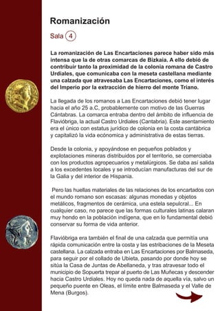 Romanización
Sala 4
La romanización de Las Encartaciones parece haber sido más
intensa que la de otras comarcas de Bizkaia. A ello debió de
contribuir tanto la proximidad de la colonia romana de Castro
Urdiales, que comunicaba con la meseta castellana mediante
una calzada que atravesaba Las Encartaciones, como el interés
del Imperio por la extracción de hierro del monte Triano.
La llegada de los romanos a Las Encartaciones debió tener lugar
hacia el año 25 a.C, probablemente con motivo de las Guerras
Cántabras. La comarca entraba dentro del ámbito de influencia de
Flavióbriga, la actual Castro Urdiales (Cantabria). Este asentamiento
era el único con estatus jurídico de colonia en la costa cantábrica
y capitalizó la vida ecónomica y administrativa de estas tierras.
Desde la colonia, y apoyándose en pequeños poblados y
explotaciones mineras distribuidos por el territorio, se comerciaba
con los productos agropecuarios y metalúrgicos. Se daba así salida
a los excedentes locales y se introducían manufacturas del sur de
la Galia y del interior de Hispania.
Pero las huellas materiales de las relaciones de los encartados con
el mundo romano son escasas: algunas monedas y objetos
metálicos, fragmentos de cerámica, una estela sepulcral... En
cualquier caso, no parece que las formas culturales latinas calaran
muy hondo en la población indígena, que en lo fundamental debió
conservar su forma de vida anterior.
Flavióbriga era también el final de una calzada que permitía una
rápida comunicación entre la costa y las estribaciones de la Meseta
castellana. La calzada entraba en Las Encartaciones por Balmaseda,
para seguir por el collado de Ubieta, pasando por donde hoy se
sitúa la Casa de Juntas de Abellaneda, y tras atravesar todo el
municipio de Sopuerta trepar al puerto de Las Muñecas y descender
hacia Castro Urdiales. Hoy no queda nada de aquella vía, salvo un
pequeño puente en Oleas, el límite entre Balmaseda y el Valle de
Mena (Burgos).
 