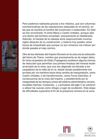 Pero podemos rastrearla gracias a los miliarios, que son columnas
conmemorativas de las reparaciones realizadas en el camino, en
las que se escribía el nombre del constructor o restaurador. En total
se han encontrado 14 entre Mena y Castro Urdiales, aunque sólo
uno dentro del territorio encartado -precisamente en Abellaneda.
Además, el trazado de la calzada sería reaprovechado muchos
siglos después de su construcción, y todavía hoy pueden verse
trozos de empedrado que aunque no son romanos nos indican por
donde pasaba el viejo camino.
Otro de los intereses del Imperio Romano en la zona era la extracción
del hierro de Triano, nombre que precisamente es de origen latino.
En torno al pantano de Oiola (Trapagaran) existieron algunos hornos
de reducción que permitían una primera limpieza del mineral recién
arrancado de la vena, que una vez aligerado era llevado a los
cargaderos de la orilla de la ría, desde donde posiblemente era
enviado por vía marítima hacia otros centros de reexportación, como
Castro Urdiales, o de transformación, como Forua (Gernika). A
consecuencia de la crisis del Imperio, y posiblemente por la
inseguridad de los tiempos (crisis del sistema administrativo romano,
revueltas internas, invasiones...), a principios del siglo V se volvieron
a utilizar las cuevas como refugio y lugar de ocultación. Esta etapa
de dificultades supondría el fin de la presencia romana en la zona.
 