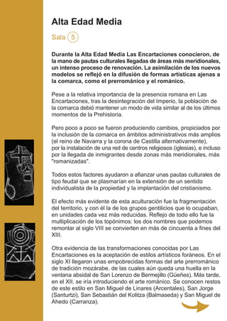 Durante la Alta Edad Media Las Encartaciones conocieron, de
la mano de pautas culturales llegadas de áreas más meridionales,
un intenso proceso de renovación. La asimilación de los nuevos
modelos se reflejó en la difusión de formas artísticas ajenas a
la comarca, como el prerrománico y el románico.
Pese a la relativa importancia de la presencia romana en Las
Encartaciones, tras la desintegración del Imperio, la población de
la comarca debió mantener un modo de vida similar al de los últimos
momentos de la Prehistoria.
Pero poco a poco se fueron produciendo cambios, propiciados por
la inclusión de la comarca en ámbitos administrativos más amplios
(el reino de Navarra y la corona de Castilla alternativamente),
por la instalación de una red de centros religiosos (iglesias), e incluso
por la llegada de inmigrantes desde zonas más meridionales, más
"romanizadas".
Todos estos factores ayudaron a afianzar unas pautas culturales de
tipo feudal que se plasmarían en la extensión de un sentido
individualista de la propiedad y la implantación del cristianismo.
El efecto más evidente de esta aculturación fue la fragmentación
del territorio, y con él la de los grupos gentilicios que lo ocupaban,
en unidades cada vez más reducidas. Reflejo de todo ello fue la
multiplicación de los topónimos: los dos nombres que podemos
remontar al siglo VIII se convierten en más de cincuenta a fines del
XIII.
Otra evidencia de las transformaciones conocidas por Las
Encartaciones es la aceptación de estilos artísticos foráneos. En el
siglo XI llegaron unas empobrecidas formas del arte prerrománico
de tradición mozárabe, de las cuales aún queda una huella en la
ventana absidal de San Lorenzo de Bermejillo (Güeñes). Más tarde,
en el XII, se iría introduciendo el arte románico. Se conocen restos
de este estilo en San Miguel de Linares (Arcentales), San Jorge
(Santurtzi), San Sebastián del Kolitza (Balmaseda) y San Miguel de
Ahedo (Carranza).
Alta Edad Media
Sala 5
 