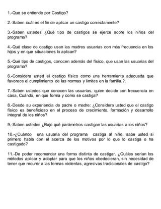 1.-Que se entiende por Castigo?
2.-Saben cuál es el fin de aplicar un castigo correctamente?
3.-Saben ustedes ¿Qué tipo de castigos se ejerce sobre los niños del
programa?
4.-Qué clase de castigo usan las madres usuarias con más frecuencia en los
hijos y en que situaciones lo aplican?
5.-Qué tipo de castigos, conocen además del físico, que usan las usuarias del
programa?
6.-Considera usted el castigo físico como una herramienta adecuada que
favorece el cumplimiento de las normas y limites en la familia.?.
7.-Saben ustedes que conocen las usuarias, quien decide con frecuencia en
casa, Cuándo, en que forma y como se castiga?
8.-Desde su experiencia de padre o madre: ¿Considera usted que el castigo
físico es beneficioso en el proceso de crecimiento, formación y desarrollo
integral de los niños?
9.-Saben ustedes ¿Bajo qué parámetros castigan las usuarias a los niños?
10.-¿Cuándo una usuaria del programa castiga al niño, sabe usted si
primero habla con él acerca de los motivos por lo que lo castiga o ha
castigado?
11.-De poder recomendar una forma distinta de castigar. ¿Cuáles serian los
métodos aplicar y adoptar para que los niños obedecieran, sin necesidad de
tener que recurrir a las formas violentas, agresivas tradicionales de castigo?
 