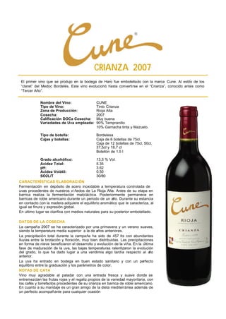 CRIANZA 2007
 El primer vino que se produjo en la bodega de Haro fue embotellado con la marca Cune. Al estilo de los
 “claret” del Medoc Bordelés. Este vino evolucionó hasta convertirse en el “Crianza”, conocido antes como
 “Tercer Año”.


             Nombre del Vino:                  CUNE
             Tipo de Vino:                     Tinto Crianza
             Zona de Producción:               Rioja Alta
             Cosecha:                          2007
             Calificación DOCa Cosecha:        Muy buena
             Variedades de Uva empleada:       90% Tempranillo
                                               10% Garnacha tinta y Mazuelo.

             Tipo de botella:                  Bordelesa
             Cajas y botellas:                 Caja de 6 botellas de 75cl,
                                               Caja de 12 botellas de 75cl, 50cl,
                                               37,5cl y 18,7 cl
                                               Botellón de 1,5 l

             Grado alcohólico:                 13,5 % Vol.
             Acidez Total:                     5.35
             pH:                               3.62
             Acidez Volátil:                   0.50
             SO2L/T                            30/80
CARACTERÍSTICAS ELABORACIÓN
Fermentación en depósito de acero inoxidable a temperatura controlada de
uvas procedentes de nuestros vi ñedos de La Rioja Alta. Antes de su etapa en
barrica realiza la fermentación maloláctica. Posteriormente permanece en
barricas de roble americano durante un periodo de un año. Durante su estancia
en contacto con la madera adquiere el equilibrio aromático que le caracteriza, al
igual se finura y expresión global.
En ultimo lugar se clarifica con medios naturales para su posterior embotellado.

DATOS DE LA COSECHA
La campaña 2007 se ha caracterizado por una primavera y un verano suaves,
siendo la temperatura media superior a la de años anteriores.
La precipitación total durante la campaña ha sido de 457 lts con abundantes
lluvias entre la brotación y floración, muy bien distribuidas. Las precipitaciones
en forma de nieve beneficiaron el desarrollo y evolución de la viña. En la última
fase de maduración de la uva, las bajas temperaturas ralentizaron la evolución
del grado, lo que ha dado lugar a una vendimia algo tardía respecto al a        ño
anterior.
La uva ha entrado en bodega en buen estado sanitario y con un perfecto
equilibrio entre la graduación y los parámetros de color.
NOTAS DE CATA
Vino muy agradable al paladar con una entrada fresca y suave donde se
entremezclan las frutas rojas y el regaliz propios de la variedad mayoritaria, con
los cafés y torrefactos procedentes de su crianza en barrica de roble americano.
En cuanto a su maridaje es un gran amigo de la dieta mediterránea además de
un perfecto acompañante para cualquier ocasión
 