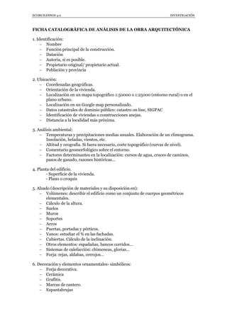 ECOBUILDINGS 4.0                                                       INVESTIGACIÓN



FICHA CATALOGRÁFICA DE ANÁLISIS DE LA OBRA ARQUITECTÓNICA

1. Identificación:
      Nombre
      Función principal de la construcción.
      Datación
      Autoría, si es posible.
      Propietario original/ propietario actual.
      Población y provincia

2. Ubicación:
     Coordenadas geográficas.
     Orientación de la vivienda.
     Localización en un mapa topográfico 1:50000 o 1:25000 (entorno rural) o en el
       plano urbano.
     Localización en un Google map personalizado.
     Datos catastrales de dominio público: catastro on line, SIGPAC
     Identificación de viviendas o construcciones anejas.
     Distancia a la localidad más próxima.

3. Análisis ambiental:
     Temperaturas y precipitaciones medias anuales. Elaboración de un climograma.
        Insolación, heladas, vientos, etc.
     Altitud y orografía. Si fuera necesario, corte topográfico (curvas de nivel).
     Comentario geomorfológico sobre el entorno.
     Factores determinantes en la localización: cursos de agua, cruces de caminos,
        pasos de ganado, razones históricas…

4. Planta del edificio.
       - Superficie de la vivienda.
       - Plano o croquis

5. Alzado (descripción de materiales y su disposición en):
     Volúmenes: describir el edificio como un conjunto de cuerpos geométricos
        elementales.
     Cálculo de la altura.
     Suelos
     Muros
     Soportes
     Arcos
     Puertas, portadas y pórticos.
     Vanos: estudiar el % en las fachadas.
     Cubiertas. Cálculo de la inclinación.
     Otros elementos: espadañas, bancos corridos…
     Sistemas de calefacción: chimeneas, glorias…
     Forja: rejas, aldabas, cerrojos…

6. Decoración y elementos ornamentales- simbólicos:
     Forja decorativa.
     Cerámica
     Grafitis.
     Marcas de cantero.
     Espantabrujas
 