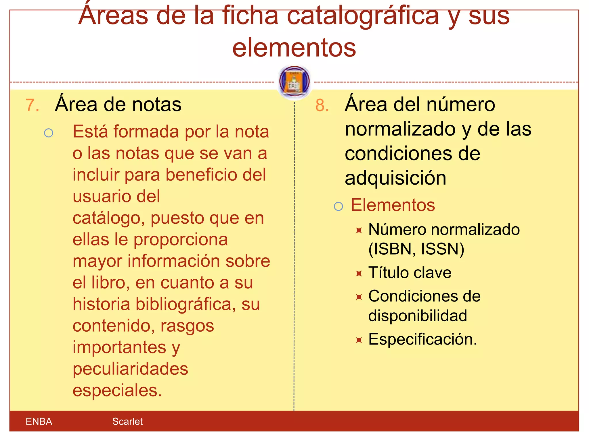 Áreas de la ficha catalográfica y sus
                    elementos

7. Área de notas                    8. Área del número
      Está formada por la nota          normalizado y de las
       o las notas que se van a          condiciones de
       incluir para beneficio del        adquisición
       usuario del                      Elementos
       catálogo, puesto que en
                                          Número normalizado
       ellas le proporciona
                                           (ISBN, ISSN)
       mayor información sobre
                                          Título clave
       el libro, en cuanto a su
                                          Condiciones de
       historia bibliográfica, su
                                           disponibilidad
       contenido, rasgos
                                          Especificación.
       importantes y
       peculiaridades
       especiales.
ENBA        Scarlet
 