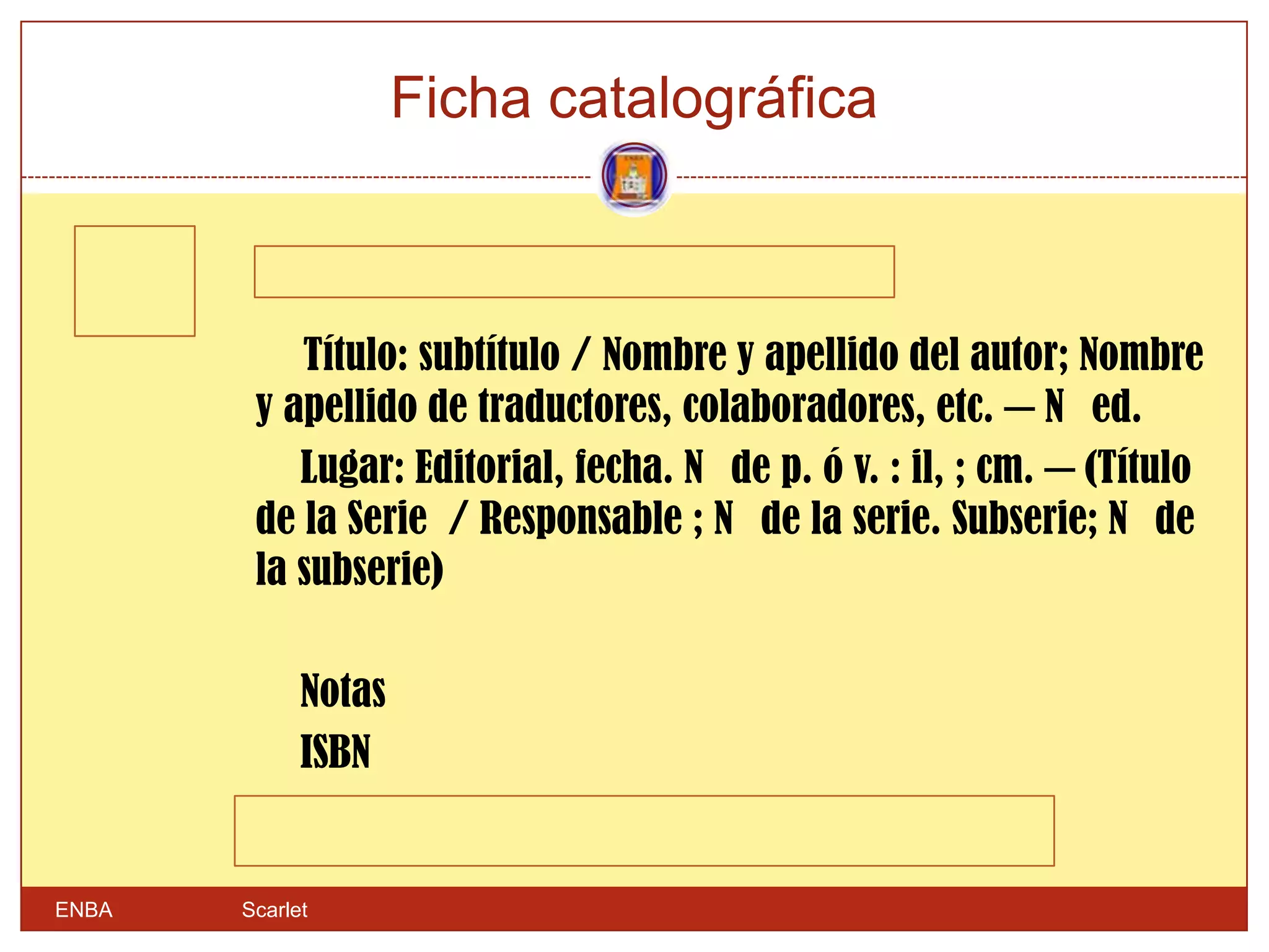 Ficha catalográfica



           Título: subtítulo / Nombre y apellido del autor; Nombre
        y apellido de traductores, colaboradores, etc. ─ N ed.
           Lugar: Editorial, fecha. N de p. ó v. : il, ; cm. ─ (Título
        de la Serie / Responsable ; N de la serie. Subserie; N de
        la subserie)

             Notas
             ISBN


ENBA   Scarlet
 
