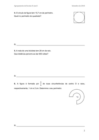 Agrupamento de Escolas D. José I

Setembro de 2010

4. O círculo da figura tem 15,7 cm de perímetro.
Qual é o perímetro do quadrado?

R: ___________________________________________________________________
5. A roda de uma bicicleta tem 28 cm de raio.
Que distância percorre ao dar 650 voltas?

R: ___________________________________________________________________

6. A figura é formada por

de duas circunferências de centro O e raios,

respectivamente, 1 cm e 2 cm. Determine o seu perímetro.

R: ___________________________________________________________________

2

 