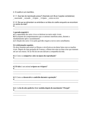 2. O coelho é um mamífero.

2.1.1. Que tipo de reprodução possui? (Assinala com X as 2 opções verdadeiras)
_ assexuada _ sexuada _ ovípara _ vivípara _ como as aves

2.1.2. De que se alimentam os embriões e os fetos do coelho enquanto se encontram
no ventre da mãe?
R:___________________________________________________________________
_____________________________________________________________________

A parada nupcial é:
a) A capacidade dos seres vivos se deslocar no meio onde vivem.
b) O conjunto de comportamentos que os animais manifesta antes, durante e
imediatamente após o acasalamento.
c) A função dos seres vivos pela qual dão origem a novos seres semelhantes.

Lê a informação seguinte.
Os alces bramam para atrair as fêmeas e envolvem-se em duras lutas com os machos
rivais. Depois de uma gestação de 8 meses, a fêmea tem uma ou duas crias que mamam
até aos seis meses. Só ao fim de um ano deixam a companhia da mãe.

6.1. Como se comporta o alce na época da reprodução?
R_____________________________________________________________________
______________________________________________________________________
______________________________

6.2 O alce é um animal ovíparo ou vivíparo?
R_____________________________________________________________________
______________________________________________________________________
______________________________

6.3. Como se desenvolve o embrião durante a gestação?
R_____________________________________________________________________
______________________________________________________________________
______________________________

6.4. A cria do alce poderia viver sozinha depois do nascimento? Porquê?
R_____________________________________________________________________
______________________________________________________________________
______________
 