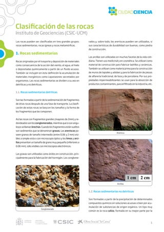 Clasificación de las rocas
Instituto de Geociencias (CSIC-UCM)
Las rocas pueden ser clasificadas en tres grandes grupos:
rocas sedimentarias, rocas ígneas y rocas metamórficas.
1. Rocas sedimentarias
Rocas originadas por el trasporte y deposición de materiales
como consecuencia de la acción del viento, el agua, el hielo
o depositadas químicamente a partir de un fluido acuoso.
También se incluyen en esta definición la acumulación de
materiales inorgánicos como caparazones secretados por
organismos. Las rocas sedimentarias se dividen a su vez en
detríticas y no detríticas.
1.1. Rocas sedimentarias detríticas
Son las formadas a partir de la sedimentación de fragmentos
de otras rocas después de una fase de transporte. La clasifi-
cación de estas rocas se basa en los tamaños y la forma de
los fragmentos que las componen.
Así las rocas con fragmentos grandes (mayores de 2mm) y re-
dondeadossonlos conglomerados,mientrasquesisonangu-
losossellamanbrechas.Cuandolosfragmentosestánsueltos
son sedimentos que se denominan gravas. Las areniscas po-
seen granos de tamaño intermedio (entre 0.06 y 2 mm) visi-
bles a simple vista o con microscopio óptico y los limos y arci-
llas presentan un tamaño de grano muy pequeño (inferiores a
0.06 mm), sólo visibles con microscopios electrónicos. 
Las gravas son utilizadas como áridos en construcción, prin-
cipalmente para la fabricación del hormigón. Los conglome-
Conglomerado
Arenisca
Arcillas
rados y, sobre todo, las areniscas pueden ser utilizados, si
sus características de durabilidad son buenas, como piedra
de construcción.
Las arcillas son utilizadas en muchas facetas de la vida coti-
diana. Tienen uso medicinal y en cosmética. Se utilizan como
material de construcción para fabricar ladrillos y cerámicas.
También se utilizan como materia prima para la construcción
de muros de tapiales y adobes y para la fabricación de piezas
de alfarería tradicional, de loza y de porcelana. Por sus pro-
piedades impermeabilizantes se usan para la absorción de
productos contaminantes, para el filtrado en la industria, etc.
1.2. Rocas sedimentarías no detríticas
Son formadas a partir de la precipitación de determinados
compuestos químicos en soluciones acuosas o bien por acu-
mulación de substancias de origen orgánico. Un tipo muy
común es la roca caliza, formada en su mayor parte por la
1
 