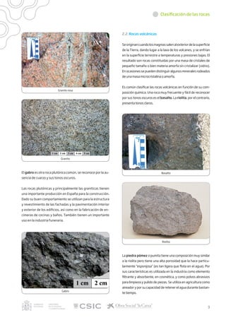 Clasificación de las rocas
Granito rosa
Granito
Basalto
Riolita
Gabro
El gabro es otra roca plutónica común, se reconoce por la au-
sencia de cuarzo y sus tonos oscuros.
Las rocas plutónicas y principalmente las graníticas tienen
una importante producción en España para la construcción.
Dado su buen comportamiento se utilizan para la estructura
y revestimiento de las fachadas y la pavimentación interior
y exterior de los edificios, así como en la fabricación de en-
cimeras de cocinas y baños. También tienen un importante
uso en la industria funeraria.
2.2. Rocas volcánicas
Seoriginancuandolosmagmassalenalexteriordelasuperficie
de la Tierra, dando lugar a la lava de los volcanes, y se enfrían
en la superficie terrestre a temperaturas y presiones bajas. El
resultado son rocas constituidas por una masa de cristales de
pequeño tamaño o bien materia amorfa sin cristalizar (vidrio).
Enocasionessepuedendistinguiralgunosmineralesrodeados
de una masa microcristalina o amorfa.
Es común clasificar las rocas volcánicas en función de su com-
posición química. Una roca muy frecuente y fácil de reconocer
por sus tonos oscuros es el basalto. La riolita, por el contrario,
presenta tonos claros.
La piedra pómez o pumita tiene una composición muy similar
a la riolita pero tiene una alta porosidad que la hace particu-
larmente “esponjosa” (es tan ligera que flota en el agua). Por
sus características es utilizada en la industria como elemento
filtrante y absorbente, en cosmética, y como polvos abrasivos
para limpieza y pulido de piezas. Se utiliza en agricultura como
aireador y por su capacidad de retener el agua durante bastan-
te tiempo.
3
 