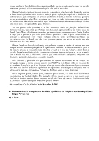 pessoa a aplicar o Acordo Ortográfico. As ambiguidades são tão grandes, que há casos em que não
sabemos o que fazer.» Neste momento «ninguém sabe aplicar o acordo».
Malaca Casteleiro, também linguista e um dos responsáveis pela elaboração do acordo, lamenta
a forma «desorganizada» como se está a avançar para a aplicação (depois de o Ministério da
Cultura ter dito que começaria a ser aplicado em Janeiro de 2010, a ministra esclareceu que seria
apenas a agência Lusa a fazê-lo), e reconhece que, como em tudo, «há sempre coisas que podem
ser melhoradas». Mas «fazer uma revisão agora seria muito complicado» num acordo que envolve
oito países e que «foi aprovado há quase 20 anos».
Um dos pontos mais polémicos é o das consoantes mudas (acção/ação, óptimo/ótimo,
baptismo/batismo, tecto/teto) que Portugal vai abandonar, aproximando-se da forma usada no
Brasil. Graça Moura e Emiliano argumentam que as consoantes mudas cumprem a função de abrir
a vogal que as precede e que a sua perda altera a pronúncia. «Não se pode correr o risco de
começar a pronunciar com vogais fechadas palavras como espectáculo/espetáculo ou
excepção/exceção. No Brasil isso não é um problema porque eles abrem as vogais, mas nós
fechamo-las», diz Graça Moura.
Malaca Casteleiro discorda totalmente. «A oralidade precede a escrita. A palavra tem uma
imagem acústica e uma imagem gráfica. É a gráfica que alteramos. A acústica mantém-se igual. E
há palavras em que a consoante muda não abre a vogal: é o caso de "actual".» Além disso, a
questão da perda (em Portugal) das consoantes mudas era fundamental para se chegar a acordo
com o Brasil. «Se não o fizéssemos, como é que íamos unificar a ortografia? Exigíamos aos
brasileiros que reintroduzissem as consoantes mudas?»
Para Emiliano o problema está precisamente na suposta necessidade de um acordo. «O
português europeu [a norma seguida também nos PALOP] e o do Brasil estão em processo tão
acelerado de divergência que é um disparate achar que um acordo vai resolver algum problema.»
Este tem sido um dos principais argumentos dos opositores: a unificação da ortografia não vai
ultrapassar o facto de o português de Portugal e o do Brasil serem já muito diferentes.
Para o linguista, porém, o mais grave, sobretudo para o ensino, é o facto de «o acordo falar
repetidamente de facultatividade». Um exemplo: «Posso passar a escrever o meu nome como
António ou Antônio, as duas formas passam a ser oficiais. Posso até escrever António numa linha
e Antônio na seguinte e ninguém pode dizer que está errado.»
Alexandra Padro Coelho Público, 30 de Dezembro de 2009
1- Trancreva do texto os argumentos dos vários especialistas em relação ao acordo ortográfico da
Língua Portuguesa:
a) A favor:
2
 